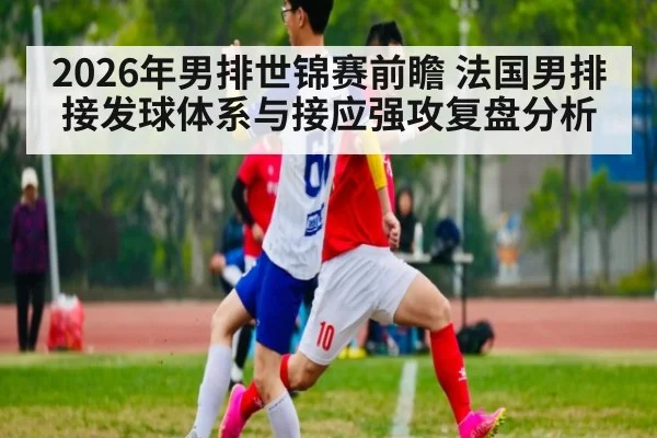 2026年男排世锦赛前瞻 法国男排接发球体系与接应强攻复盘分析