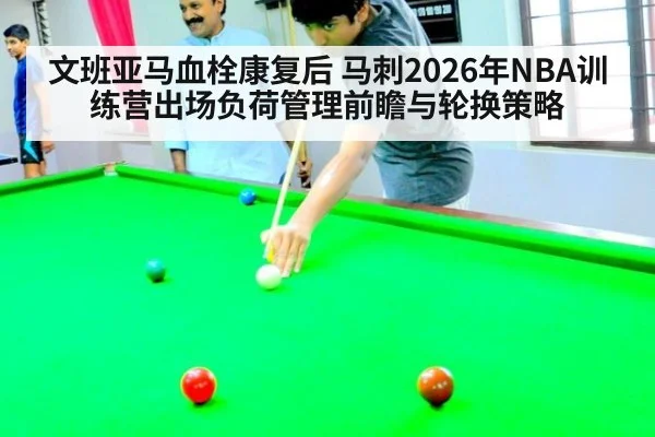 文班亚马血栓康复后 马刺2026年NBA训练营出场负荷管理前瞻与轮换策略