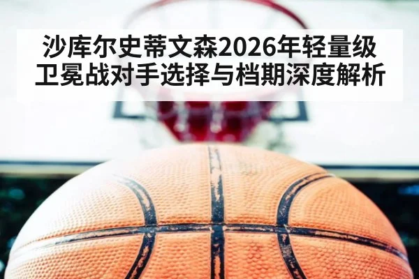 沙库尔史蒂文森2026年轻量级卫冕战对手选择与档期深度解析